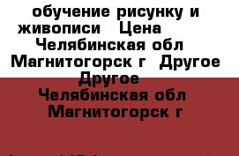 обучение рисунку и живописи › Цена ­ 300 - Челябинская обл., Магнитогорск г. Другое » Другое   . Челябинская обл.,Магнитогорск г.